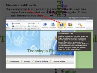 Alterando o modelo do site
Clique em Modelos de site para alterar o modelo de seu site, o logo ou o
slogan. Também é possível usar as configurações avançadas . Explore
essas ferramentas mais tarde.

17

 