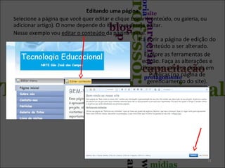 Editando uma página.
Selecione a página que você quer editar e clique Editar (conteúdo, ou galeria, ou
adicionar artigo). O nome depende do item que deseja editar.
Nesse exemplo vou editar o conteúdo da página inicial.

Irá abrir a página de edição do
conteúdo a ser alterado.
Explore as ferramentas de
edição. Faça as alterações e
clique em salvar e depois em
Publicar (na página de
gerenciamento do site).

31

 