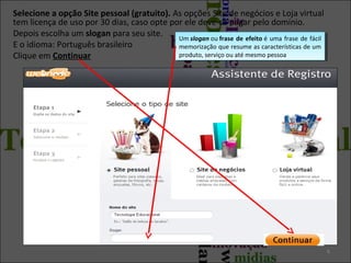 Selecione a opção Site pessoal (gratuito). As opções Site de negócios e Loja virtual
tem licença de uso por 30 dias, caso opte por ele deve-se pagar pelo domínio.
Depois escolha um slogan para seu site.
Um slogan ou frase de efeito ééuma frase de fácil
Um slogan ou frase de efeito uma frase de fácil
E o idioma: Português brasileiro
memorização que resume as características de um
memorização que resume as características de um
produto, serviço ou até mesmo pessoa
produto, serviço ou até mesmo pessoa
Clique em Continuar

6

 