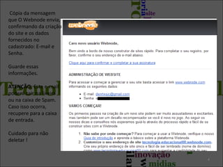 Cópia da mensagem
que O Webnode envia,
confirmando da criação
do site e os dados
fornecidos no
cadastrado: E-mail e
Senha.
Guarde essas
informações.
ATENÇÃO: Este e-mail
poderá cair na lixeira
ou na caixa de Spam.
Caso isso ocorra,
recupere para a caixa
de entrada.
Cuidado para não
deletar !

4

 
