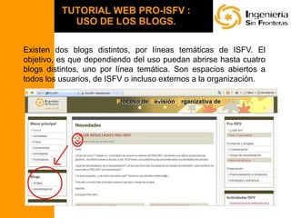 TUTORIAL WEB PRO-ISFV :USO DE LOS BLOGS.  Existen dos blogs distintos, por líneas temáticas de ISFV. El objetivo, es que dependiendo del uso puedan abrirse hasta cuatro blogs distintos, uno por línea temática. Son espacios abiertos a todos los usuarios, de ISFV o incluso externos a la organización.   