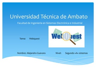 Universidad Técnica de Ambato
  Facultad de Ingeniería en Sistemas Electrónica e Industrial




    Tema:   Webquest




  Nombre: Alejandro Guevara         Nivel:   Segundo «A» sistemas
 