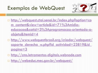 Exemplos de WebQuest
 http://webquest.ctai.senai.br/index.php?option=co
m_content&view=article&id=71%3Amidia-
educacao&catid=3%3Aprogramacao-orientada-a-
objeto&Itemid=4
 http://www.webquestbrasil.org/criador/webquest/
soporte_derecha_w.php?id_actividad=23819&id_
pagina=3
 http://cms.letramentos-digitais.webnode.com
 http://webeduc.mec.gov.br/webquest/
 