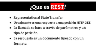 ¿Que es REST?
● Representational State Transfer
● Usualmente es una respuesta a una petición HTTP GET.
● La llamada se hace a través de parámetros y un
tipo de petición.
● La respuesta es un documento tipeado con un
formato.
 