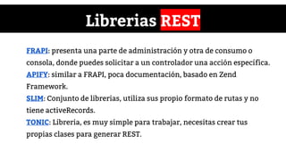 Librerias REST
FRAPI: presenta una parte de administración y otra de consumo o
consola, donde puedes solicitar a un controlador una acción específica.
APIFY: similar a FRAPI, poca documentación, basado en Zend
Framework.
SLIM: Conjunto de librerias, utiliza sus propio formato de rutas y no
tiene activeRecords.
TONIC: Libreria, es muy simple para trabajar, necesitas crear tus
propias clases para generar REST.
 