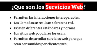 ¿Que son los Servicios Web?
● Permiten las interacciones interoperables.
● Las llamadas se realizan sobre una red.
● Existen diferentes estándares y normas.
● Los sitios web populares los usan.
● Permiten desarrollar servicios web para que
sean consumidos por clientes web.
 