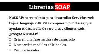 Librerias SOAP
NuSOAP: herramienta para desarrollar Servicios web
bajo el lenguaje PHP. Esta compuesto por clases, que
ayudan el desarrollo de servicios y clientes web.
¿Porque NuSOAP?:
❏ Esta en una fase madura de desarrollo.
❏ No necesita modulos adicionales
❏ Facil de instalar.
 
