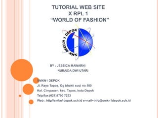 TUTORIAL WEB SITE
X RPL 1
“WORLD OF FASHION”
BY : JESSICA MAWARNI
NURAIDA DWI UTARI
SMKN1 DEPOK
Jl. Raya Tapos, Gg bhakti suci no.100
Kel. Cimpauen, kec. Tapos, kota Depok
Telp/fax (021)8790 7233
Web : http//smkn1depok.sch.id e-mail=info@smkn1depok.sch.id
 