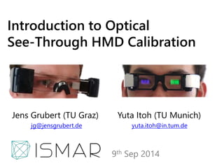 Introduction to Optical 
See-Through HMD Calibration 
Jens Grubert (TU Graz) Yuta Itoh (TU Munich) 
jg@jensgrubert.de yuta.itoh@in.tum.de 
9th Sep 2014 
 