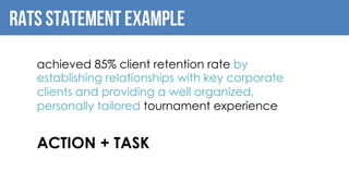 RATS Statement example
achieved 85% client retention rate by
establishing relationships with key corporate
clients and providing a well organized,
personally tailored tournament experience
ACTION + TASK
 