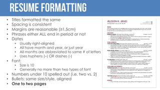 Resume Formatting
• Titles formatted the same
• Spacing is consistent
• Margins are reasonable (≥1.5cm)
• Phrases either ALL end in period or not
• Dates
• Usually right-aligned
• All have month and year, or just year
• All months are abbreviated to same # of letters
• Uses hyphens (–) OR dashes (-)
• Font:
• Size is 10
• Generally no more than two types of font
• Numbers under 10 spelled out (i.e. two vs. 2)
• Bullets: same size/style, aligned
• One to two pages
 