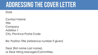 Addressing the cover letter
Date
Contact Name
Title
Company
Address 1
City, Province Postal Code
Re: Position Title (reference number if given)
Dear [first name Last name],
or Dear Hiring Manager/Committee,
 