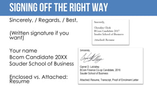 SIGNING OFF THE RIGHT WAY
Sincerely, / Regards, / Best,
(Written signature if you
want)
Your name
Bcom Candidate 20XX
Sauder School of Business
Enclosed vs. Attached:
Resume
 