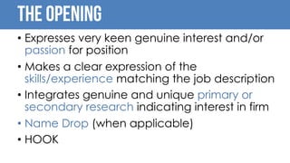 The opening
• Expresses very keen genuine interest and/or
passion for position
• Makes a clear expression of the
skills/experience matching the job description
• Integrates genuine and unique primary or
secondary research indicating interest in firm
• Name Drop (when applicable)
• HOOK
 