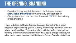 The opening: BRANDING
• Provides strong, insightful research that demonstrates
knowledge and interest in the industry or organization
• Clearly illustrates how the candidate will “fit” into the industry
or organization
I want to belong to Devon Canada because its mantra “be a good
neighbor” aligns with my goal of building relationships to enrich the area
where I work and live. This desire, along with the skills I have gained
from my previous work experiences in the Calgary energy industry, will
allow me to make valuable contributions to Devon Canada’s initiatives.
 
