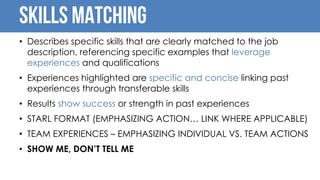 Skills Matching
• Describes specific skills that are clearly matched to the job
description, referencing specific examples that leverage
experiences and qualifications
• Experiences highlighted are specific and concise linking past
experiences through transferable skills
• Results show success or strength in past experiences
• STARL FORMAT (EMPHASIZING ACTION… LINK WHERE APPLICABLE)
• TEAM EXPERIENCES – EMPHASIZING INDIVIDUAL VS. TEAM ACTIONS
• SHOW ME, DON’T TELL ME
 
