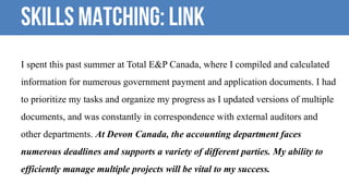 Skills Matching: LINK
I spent this past summer at Total E&P Canada, where I compiled and calculated
information for numerous government payment and application documents. I had
to prioritize my tasks and organize my progress as I updated versions of multiple
documents, and was constantly in correspondence with external auditors and
other departments. At Devon Canada, the accounting department faces
numerous deadlines and supports a variety of different parties. My ability to
efficiently manage multiple projects will be vital to my success.
 