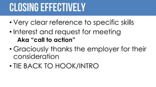 Closing Effectively
• Very clear reference to specific skills
• Interest and request for meeting
Aka “call to action”
• Graciously thanks the employer for their
consideration
• TIE BACK TO HOOK/INTRO
 