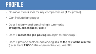 Profile
• No more then 5 lines for key competencies (4 for profile)
• Can include languages
• Does it clearly and convincingly summarize
strengths/experiences/skills?
• Does it match the job posting (multiple references)?
• Does it provide a clear, convincing link to the rest of the resume
(i.e. is there PROOF elsewhere in the document?)
 