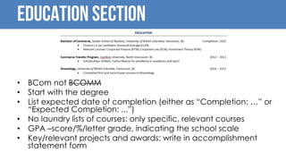 Education Section
• BCom not BCOMM
• Start with the degree
• List expected date of completion (either as “Completion: …” or
“Expected Completion: ...”)
• No laundry lists of courses: only specific, relevant courses
• GPA –score/%/letter grade, indicating the school scale
• Key/relevant projects and awards: write in accomplishment
statement form
 