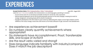 Experiences
• Are experiences achievement based?
• Do numbers clearly quantify achievements where
appropriate?
• Do statements have Accomplishment, Proof, Transferrable
skills, and Scope of Action?
• Are the result verbs varied and strong?
• Does language indicate familiarity with industry/company?
Does it match the job description?
 