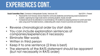 Experiences Cont.
• Reverse chronological order by start date
• You can include explanation sentences of
companies/experiences if necessary
• Eliminate filler words
• Written in third person
• Keep it to one sentence (2 lines is best)
• The elements of the RATS statement should be apparent
(but not necessarily in RATS order)
 