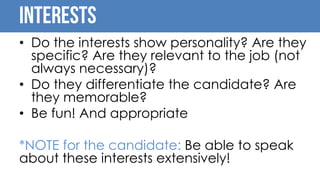 interests
• Do the interests show personality? Are they
specific? Are they relevant to the job (not
always necessary)?
• Do they differentiate the candidate? Are
they memorable?
• Be fun! And appropriate
*NOTE for the candidate: Be able to speak
about these interests extensively!
 