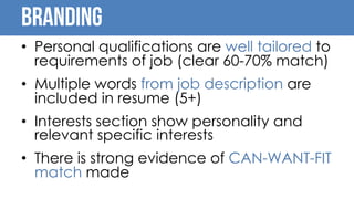 Branding
• Personal qualifications are well tailored to
requirements of job (clear 60-70% match)
• Multiple words from job description are
included in resume (5+)
• Interests section show personality and
relevant specific interests
• There is strong evidence of CAN-WANT-FIT
match made
 