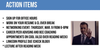 Action items
• Sign up for office hours
• Work on your resume & CL over break
• Networking event: Thursday, Mar. 9 from 6-8pm
• Career Peer Advising and BCC Coaching
appointments on COOL (also over reading week)
• LinkedIn profile due (Check Blog!)
* LECTURE after reading week
 