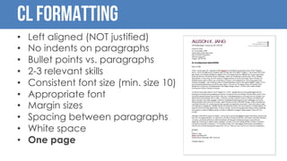 CL Formatting
• Left aligned (NOT justified)
• No indents on paragraphs
• Bullet points vs. paragraphs
• 2-3 relevant skills
• Consistent font size (min. size 10)
• Appropriate font
• Margin sizes
• Spacing between paragraphs
• White space
• One page
 