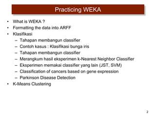 2
Practicing WEKA
• What is WEKA ?
• Formatting the data into ARFF
• Klasifikasi
– Tahapan membangun classifier
– Contoh kasus : Klasifikasi bunga iris
– Tahapan membangun classifier
– Merangkum hasil eksperimen k-Nearest Neighbor Classifier
– Eksperimen memakai classifier yang lain (JST, SVM)
– Classification of cancers based on gene expression
– Parkinson Disease Detection
• K-Means Clustering
 