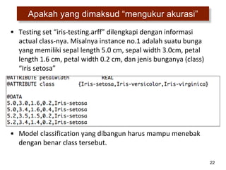 22
Apakah yang dimaksud “mengukur akurasi”
• Testing set “iris-testing.arff” dilengkapi dengan informasi
actual class-nya. Misalnya instance no.1 adalah suatu bunga
yang memiliki sepal length 5.0 cm, sepal width 3.0cm, petal
length 1.6 cm, petal width 0.2 cm, dan jenis bunganya (class)
“Iris setosa”
• Model classification yang dibangun harus mampu menebak
dengan benar class tersebut.
 