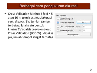 24
Berbagai cara pengukuran akurasi
• Cross Validation Method ( fold = 5
atau 10 ) : teknik estimasi akurasi
yang dipakai, jika jumlah sampel
terbatas. Salah satu bentuk
khusus CV adalah Leave-one-out
Cross Validation (LOOCV) : dipakai
jka jumlah sampel sangat terbatas
 