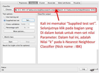 26
Kali ini memakai “Supplied test set”.
Selanjutnya klik pada bagian yang
Di dalam kotak untuk men-set nilai
Parameter. Dalam hal ini, adalah
Nilai “k” pada k-Nearest Neighbour
Classifier (Nick name : IBK)
 
