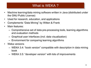 3
What is WEKA ?
• Machine learning/data mining software written in Java (distributed under
the GNU Public License)
• Used for research, education, and applications
• Complements “Data Mining” by Witten & Frank
• Main features:
– Comprehensive set of data pre-processing tools, learning algorithms
and evaluation methods
– Graphical user interfaces (incl. data visualization)
– Environment for comparing learning algorithms
• Weka versions
– WEKA 3.4: “book version” compatible with description in data mining
book
– WEKA 3.5: “developer version” with lots of improvements
 
