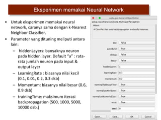 33
Eksperimen memakai Neural Network
• Untuk eksperimen memakai neural
network, caranya sama dengan k-Nearest
Neighbor Classifier.
• Parameter yang dituning meliputi antara
lain:
– hiddenLayers: banyaknya neuron
pada hidden layer. Default “a” : rata-
rata jumlah neuron pada input &
output layer
– LearningRate : biasanya nilai kecil
(0.1, 0.01, 0.2, 0.3 dsb)
– Momentum: biasanya nilai besar (0.6,
0.9 dsb)
– trainingTime: maksimum iterasi
backpropagation (500, 1000, 5000,
10000 dsb.)
 