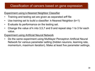 38
Experiment using k-Nearest Neighbor Classifier
• Training and testing set are given as separated arff file
• Use training set to build a classifier: k-Nearest Neighbor (k=1)
• Evaluate its performance on the testing set.
• Change the value of k into 3,5,7 and 9 and repeat step 1 to 3 for each
value.
Experiment using Artificial Neural Network
• Do the same experiment using Multilayer Perceptron Artificial Neural
Network for various parameter setting (hidden neurons, learning rate,
momentum, maximum iteration). Make at least five parameter settings.
Classification of cancers based on gene expression
 