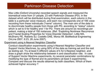 39
Parkinson Disease Detection
Max Little (Oxford University) recorded speech signals and measured the
biomedical voice from 31 people, 23 with Parkinson Disease (PD). In the
dataset which will be distributed during final examination, each column in the
table is a particular voice measure, and each row corresponds one of 195 voice
recording from these individuals ("name" column). The main aim of the data is
to discriminate healthy people from those with PD, according to "status" column
which is set to 0 for healthy and 1 for PD. There are around six recordings per
patient, making a total of 195 instances. (Ref. 'Exploiting Nonlinear Recurrence
and Fractal Scaling Properties for Voice Disorder Detection', Little MA,
McSharry PE, Roberts SJ, Costello DAE, Moroz IM. BioMedical Engineering
OnLine 2007, 6:23, 26 June 2007).
Experiment using k-Nearest Neighbor Classifier
Conduct classification experiments using k-Nearest Neighbor Classifier and
Support Vector Machines, by using 50% of the data as training set and the rest
as testing set. Try at least 5 different values of k for k-Nearest neighbor, and
draw a graph show the relationship between k and classification rate. In case
of Support Vector Machine experiments, try several parameter combinations by
modifying the type of Kernel and its parameters (at least 5 experiments).
Compare and discuss the results obtained by both classifiers. Which of them
achieved higher accuracy ?
 