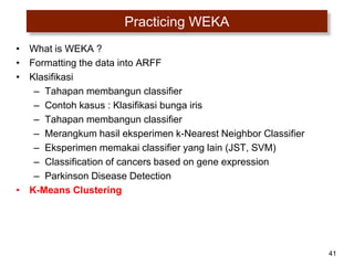 41
Practicing WEKA
• What is WEKA ?
• Formatting the data into ARFF
• Klasifikasi
– Tahapan membangun classifier
– Contoh kasus : Klasifikasi bunga iris
– Tahapan membangun classifier
– Merangkum hasil eksperimen k-Nearest Neighbor Classifier
– Eksperimen memakai classifier yang lain (JST, SVM)
– Classification of cancers based on gene expression
– Parkinson Disease Detection
• K-Means Clustering
 