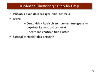 42
K-Means Clustering : Step by Step
• Pilihlah k buah data sebagai initial centroid
• Ulangi
– Bentuklah K buah cluster dengan meng-assign
tiap data ke centroid terdekat
– Update-lah centroid tiap cluster
• Sampai centroid tidak berubah
 