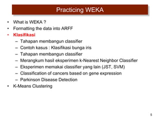 5
Practicing WEKA
• What is WEKA ?
• Formatting the data into ARFF
• Klasifikasi
– Tahapan membangun classifier
– Contoh kasus : Klasifikasi bunga iris
– Tahapan membangun classifier
– Merangkum hasil eksperimen k-Nearest Neighbor Classifier
– Eksperimen memakai classifier yang lain (JST, SVM)
– Classification of cancers based on gene expression
– Parkinson Disease Detection
• K-Means Clustering
 