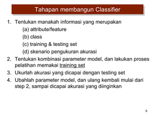 6
Tahapan membangun Classifier
1. Tentukan manakah informasi yang merupakan
(a) attribute/feature
(b) class
(c) training & testing set
(d) skenario pengukuran akurasi
2. Tentukan kombinasi parameter model, dan lakukan proses
pelatihan memakai training set
3. Ukurlah akurasi yang dicapai dengan testing set
4. Ubahlah parameter model, dan ulang kembali mulai dari
step 2, sampai dicapai akurasi yang diinginkan
 