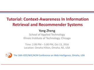 Tutorial: Context-Awareness In Information
Retrieval and Recommender Systems
Yong Zheng
School of Applied Technology
Illinois Institute of Technology, Chicago
Time: 2:00 PM – 5:00 PM, Oct 13, 2016
Location: Omaha Hilton, Omaha, NE, USA
The 16th IEEE/WIC/ACM Conference on Web Intelligence, Omaha, USA
 