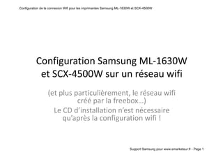 Configuration de la connexion Wifi pour les imprimantes Samsung ML-1630W et SCX-4500W




          Configuration Samsung ML-1630W
           et SCX-4500W sur un réseau wifi
                  (et plus particulièrement, le réseau wifi
                            créé par la freebox…)
                    Le CD d’installation n’est nécessaire
                       qu’après la configuration wifi !


                                                                      Support Samsung pour www.emarketeur.fr - Page 1
 