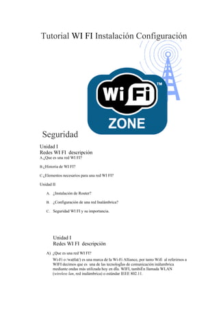 Tutorial WI FI Instalación Configuración




 Seguridad
Unidad I
Redes WI FI descripción
A.¿Que es una red WI FI?

B.¿Historia de WI FI?

C.¿Elementos necesarios para una red WI FI?

Unidad II

   A. ¿Instalación de Router?

   B. ¿Configuración de una red Inalámbrica?

   C. Seguridad WI FI y su importancia.




       Unidad I
       Redes WI FI descripción
   A) ¿Que es una red WI FI?
       Wi-Fi o /waɪfaɪ/) es una marca de la Wi-Fi Alliance, por tanto Wifi al referirnos a
       WIFI decimos que es una de las tecnologías de comunicación inálambrica
       mediante ondas más utilizada hoy en día. WIFI, también llamada WLAN
       (wireless lan, red inalámbrica) o estándar IEEE 802.11.
 
