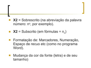 X2  = Sobrescrito (na abreviação da palavra número: n o , por exemplo). X2  = Subscrito (em fórmulas = n o ) Formatação de: Marcadores, Numeração, Espaço de recuo etc (como no programa Word). Mudança da cor da fonte (letra) e de seu tamanho)  