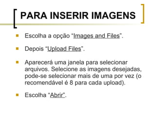 Escolha a opção “ Images and Files ”. Depois “ Upload Files ”.  Aparecerá uma janela para selecionar arquivos. Selecione as imagens desejadas, pode-se selecionar mais de uma por vez (o recomendável é 8 para cada upload). Escolha “ Abrir” . PARA INSERIR IMAGENS 