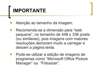 Atenção ao tamanho da imagem.  Recomenda-se a dimensão para “web pequena”, no tamanho de 448 x 336 pixels (ou similares), pois imagens com maiores resoluções demoram muito a carregar e deixam a página lenta.  Pode-se utilizar a edição de imagens de programas como “Microsoft Office Picture Manager” ou  “Fotosizer”. IMPORTANTE 