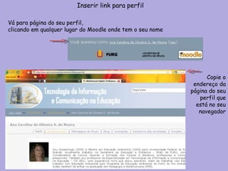 Inserir link para perfil Vá para página do seu perfil,  clicando em qualquer lugar do Moodle onde tem o seu nome Copie o endereço da página do seu perfil que está no seu navegador 