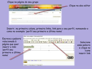 Clique na página do seu grupo  Clique na aba editar Inserir, na primeira coluna, primeira linha, link para o seu perfil, nomeando-o como no exemplo: ‘perfil seu primeiro e último nome’ Selecione essa palavra e clique no ícone inserir link Escreva a palavra relacionada à página que quer inserir o link: ‘perfil seu primeiro e último nome’ 